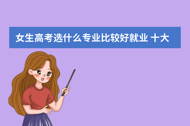 女生高考选什么专业比较好就业 十大女生专业有哪些